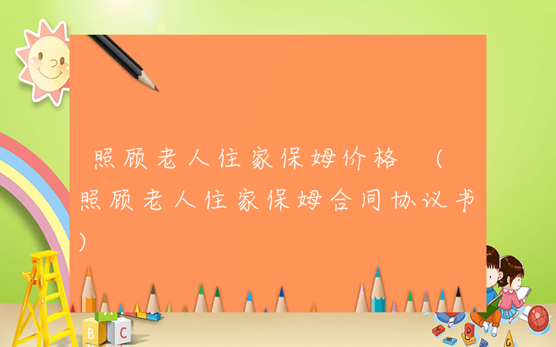 照顾老人住家保姆价格 (照顾老人住家保姆合同协议书)